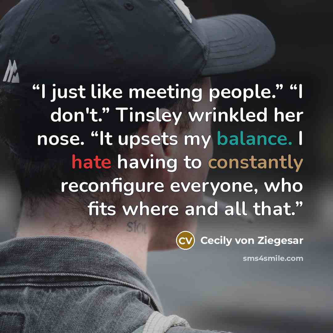 “I just like meeting people.” “I don't.” Tinsley wrinkled her nose. “It upsets my balance. I hate having to constantly reconfigure everyone, who fits where and all that.” quote by Cecily von Ziegesar