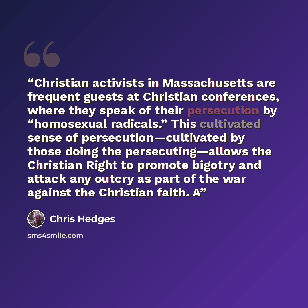 “Christian activists in Massachusetts are frequent guests at Christian conferences, where they speak of their persecution by “homosexual radicals.” This cultivated sense of persecution—cultivated by those doing the persecuting—allows the Christian Right to promote bigotry and attack any outcry as…” quote by Chris Hedges