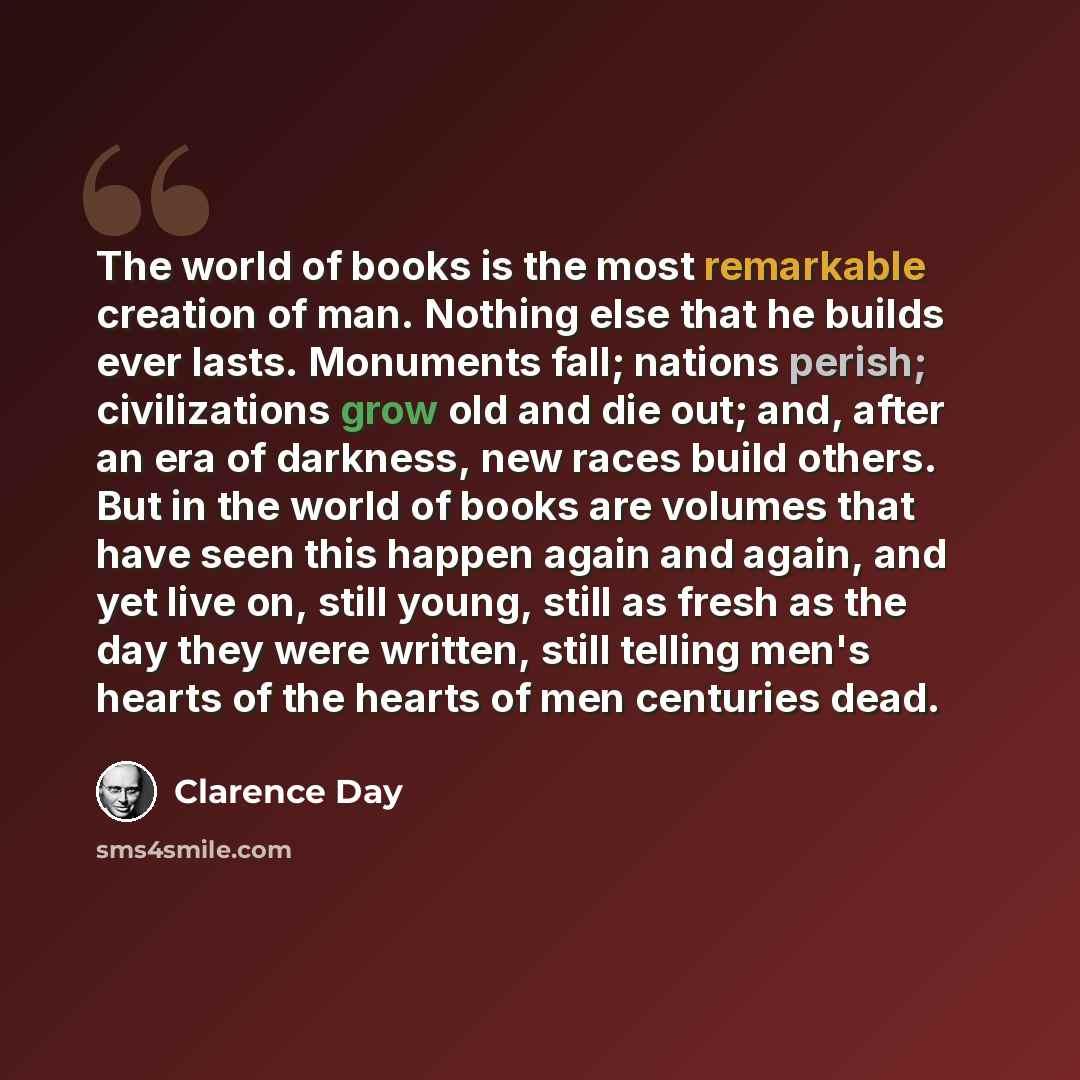 “The world of books is the most remarkable creation of man. Nothing else that he builds ever lasts. Monuments fall; nations perish; civilizations grow old and die out; and, after an era of darkness, new races build others. But in the world of books are volumes that have seen this happen again and…” quote by Clarence Day