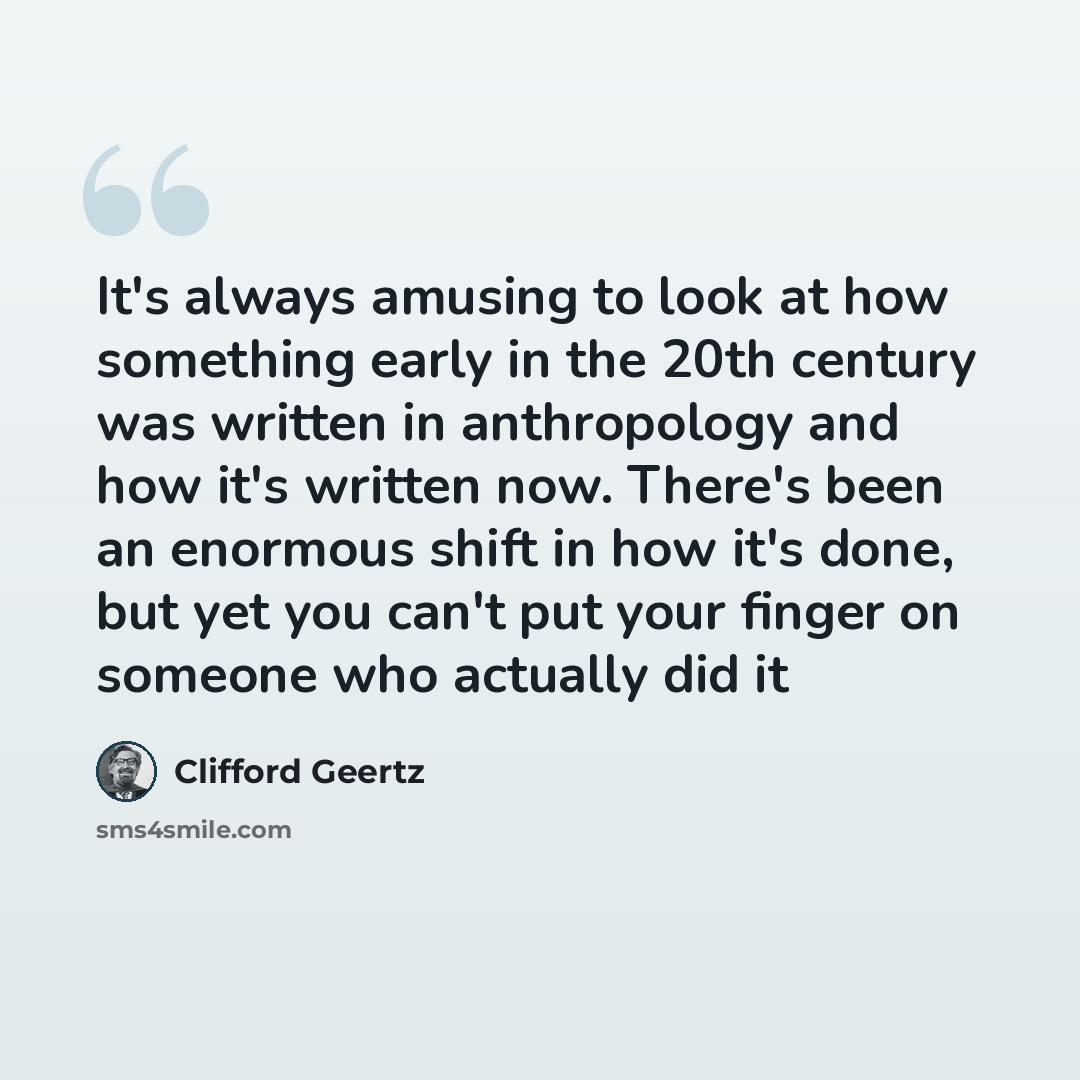 “It's always amusing to look at how something early in the 20th century was written in anthropology and how it's written now. There's been an enormous shift in how it's done, but yet you can't put your finger on someone who actually did it” quote by Clifford Geertz