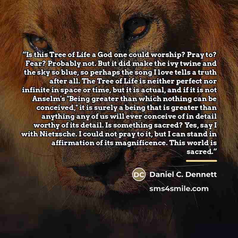“Is this Tree of Life a God one could worship? Pray to? Fear? Probably not. But it did make the ivy twine and the sky so blue, so perhaps the song I love tells a truth after all. The Tree of Life is neither perfect nor infinite in space or time, but it is actual, and if it is not Anselm's "Being…” quote by Daniel C. Dennett