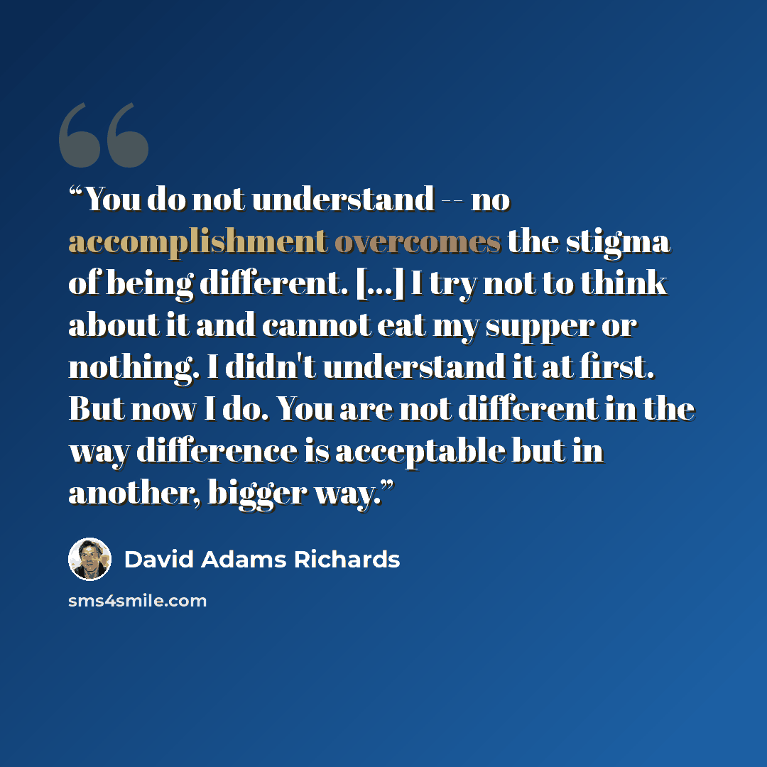 “You do not understand -- no accomplishment overcomes the stigma of being different. [...] I try not to think about it and cannot eat my supper or nothing. I didn't understand it at first. But now I do. You are not different in the way difference is acceptable but in another, bigger way.” quote by David Adams Richards
