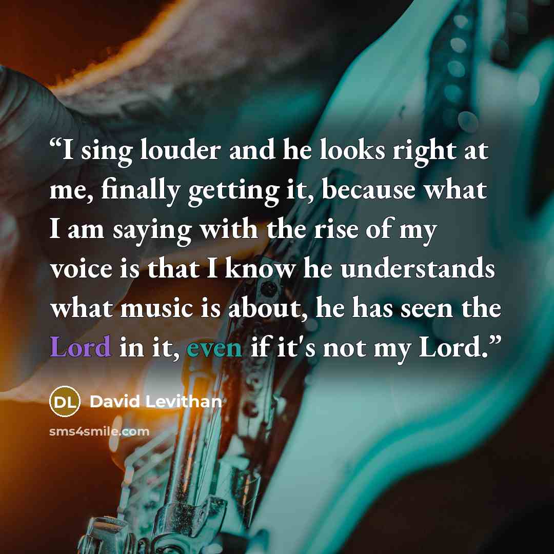 “I sing louder and he looks right at me, finally getting it, because what I am saying with the rise of my voice is that I know he understands what music is about, he has seen the Lord in it, even if it's not my Lord.” quote by David Levithan