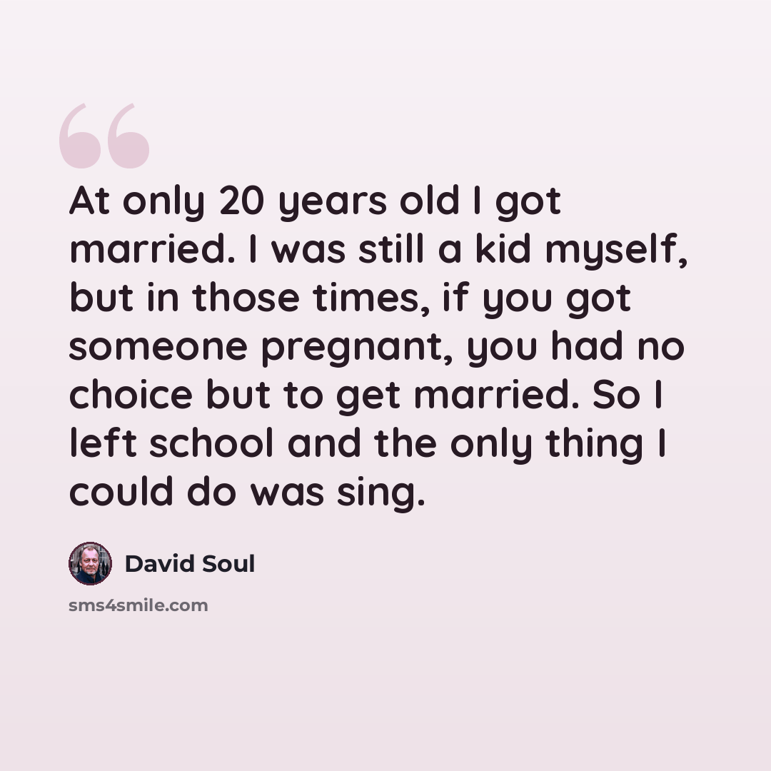 “At only 20 years old I got married. I was still a kid myself, but in those times, if you got someone pregnant, you had no choice but to get married. So I left school and the only thing I could do was sing.” quote by David Soul