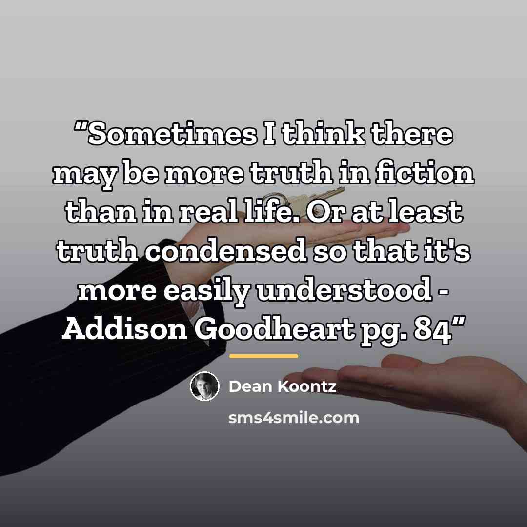 “Sometimes I think there may be more truth in fiction than in real life. Or at least truth condensed so that it's more easily understood - Addison Goodheart pg. 84” quote by Dean Koontz