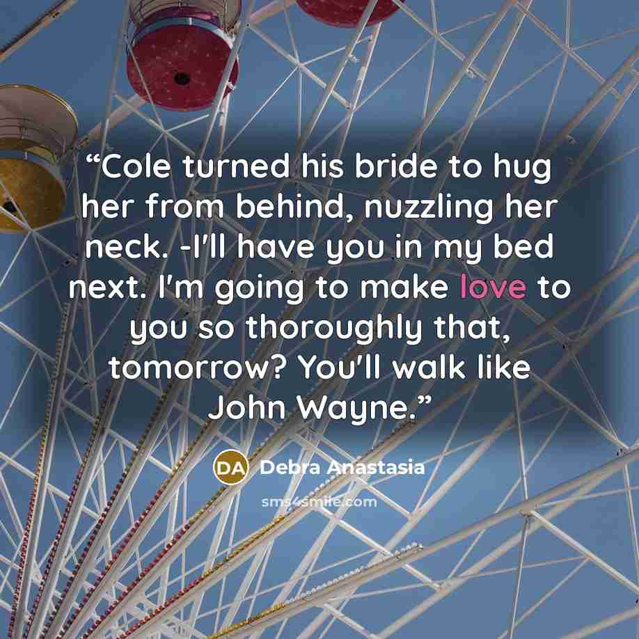 “Cole turned his bride to hug her from behind, nuzzling her neck. -I'll have you in my bed next. I'm going to make love to you so thoroughly that, tomorrow? You'll walk like John Wayne.” quote by Debra Anastasia
