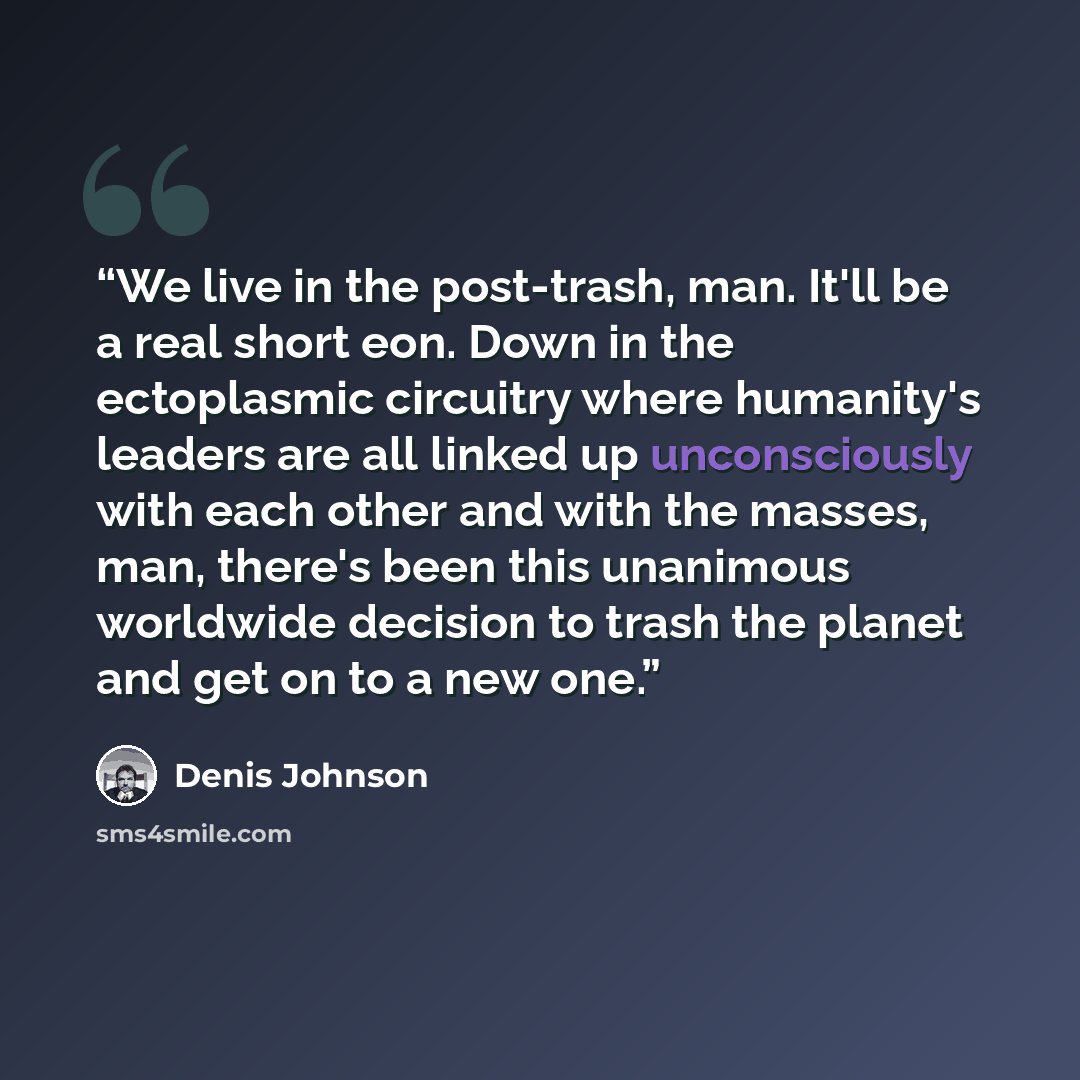 “We live in the post-trash, man. It'll be a real short eon. Down in the ectoplasmic circuitry where humanity's leaders are all linked up unconsciously with each other and with the masses, man, there's been this unanimous worldwide decision to trash the planet and get on to a new one.” quote by Denis Johnson