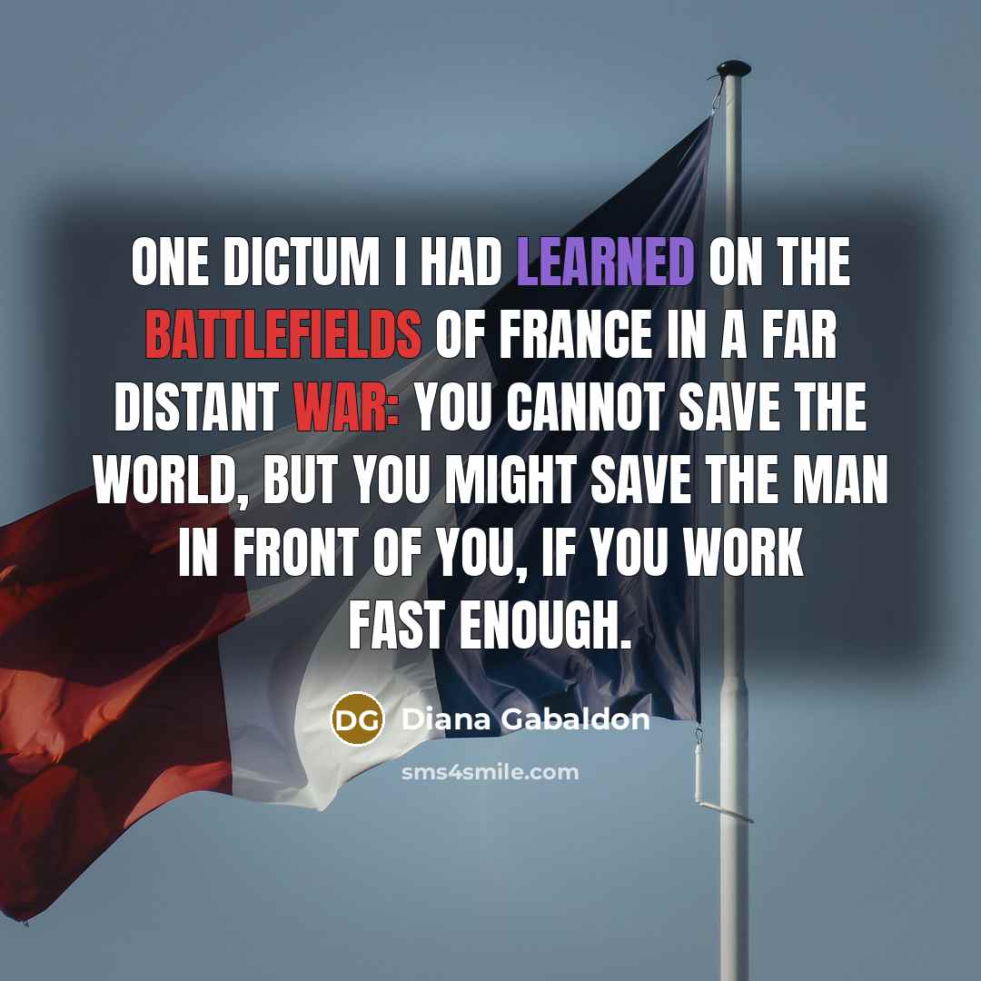 “One dictum I had learned on the battlefields of France in a far distant war: You cannot save the world, but you might save the man in front of you, if you work fast enough.” quote by Diana Gabaldon