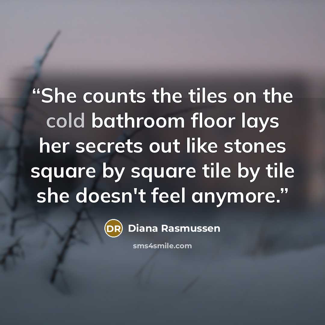 “She counts the tiles on the cold bathroom floor lays her secrets out like stones square by square tile by tile she doesn't feel anymore.” quote by Diana Rasmussen