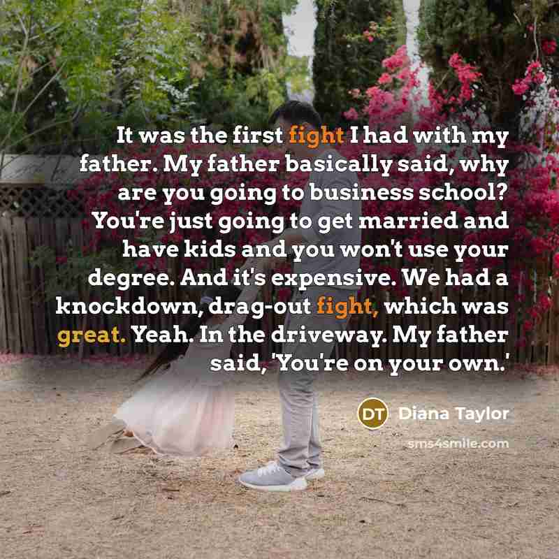 “It was the first fight I had with my father. My father basically said, why are you going to business school? You're just going to get married and have kids and you won't use your degree. And it's expensive. We had a knockdown, drag-out fight, which was great. Yeah. In the driveway. My father said…” quote by Diana Taylor