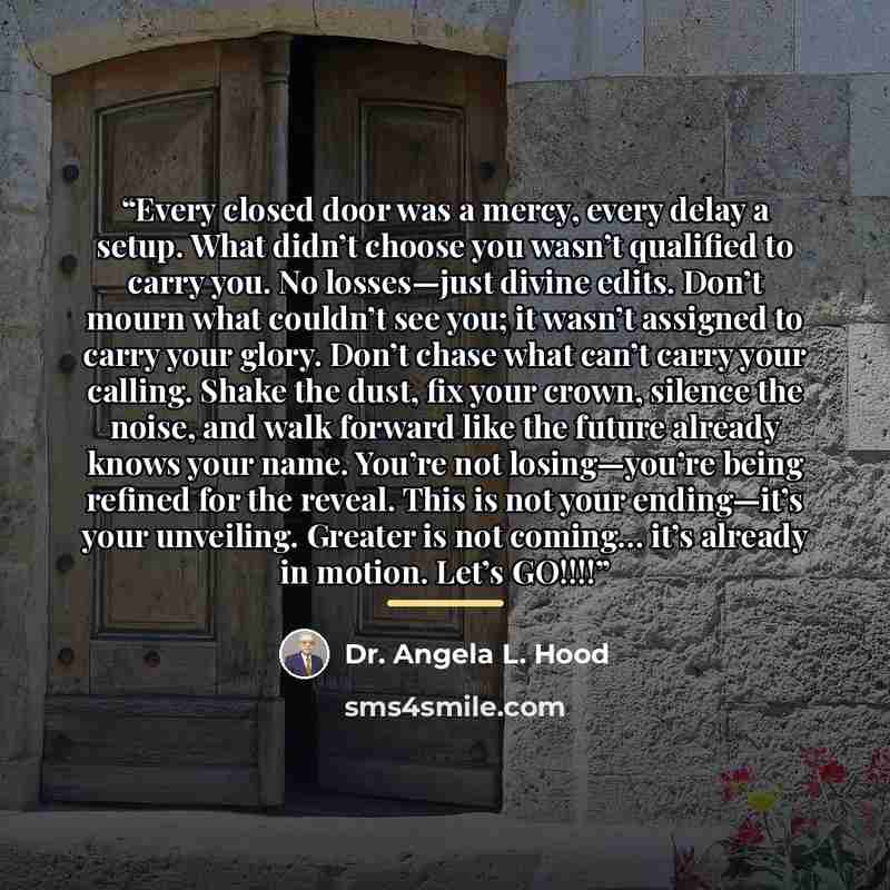 “Every closed door was a mercy, every delay a setup. What didn’t choose you wasn’t qualified to carry you. No losses—just divine edits. Don’t mourn what couldn’t see you; it wasn’t assigned to carry your glory. Don’t chase what can’t carry your calling. Shake the dust, fix your crown, silence the…” quote by Dr. Angela L. Hood