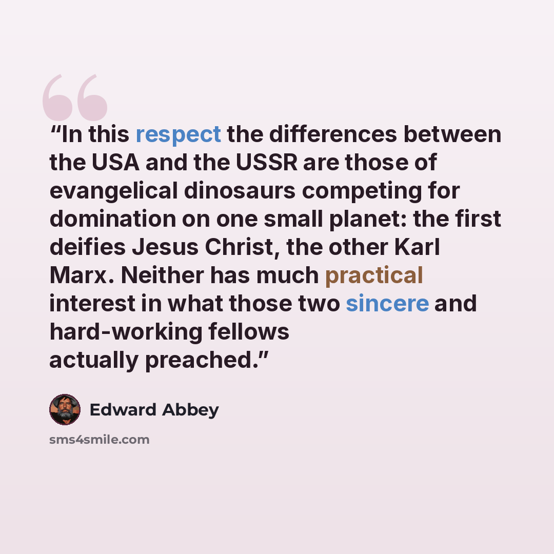 “In this respect the differences between the USA and the USSR are those of evangelical dinosaurs competing for domination on one small planet: the first deifies Jesus Christ, the other Karl Marx. Neither has much practical interest in what those two sincere and hard-working fellows actually preached.” quote by Edward Abbey