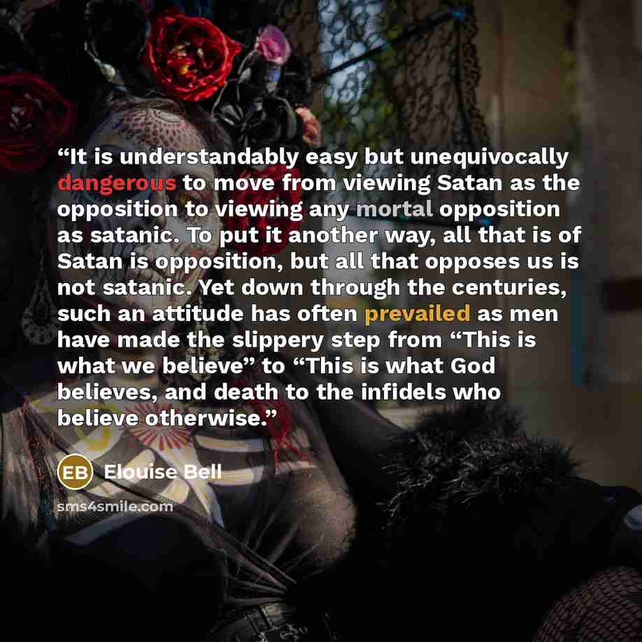 “It is understandably easy but unequivocally dangerous to move from viewing Satan as the opposition to viewing any mortal opposition as satanic. To put it another way, all that is of Satan is opposition, but all that opposes us is not satanic. Yet down through the centuries, such an attitude has…” quote by Elouise Bell
