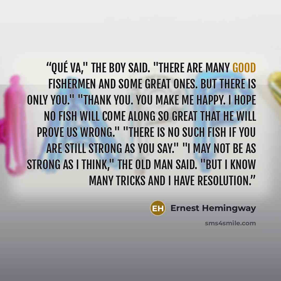 “Qué va," the boy said. "There are many good fishermen and some great ones. But there is only you." "Thank you. You make me happy. I hope no fish will come along so great that he will prove us wrong." "There is no such fish if you are still strong as you say." "I may not be as strong as I think,"…” quote by Ernest Hemingway