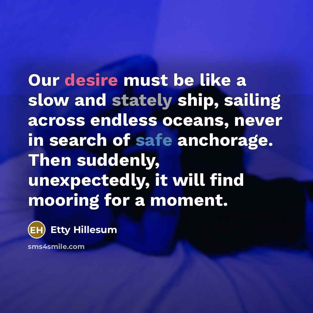 “Our desire must be like a slow and stately ship, sailing across endless oceans, never in search of safe anchorage. Then suddenly, unexpectedly, it will find mooring for a moment.” quote by Etty Hillesum