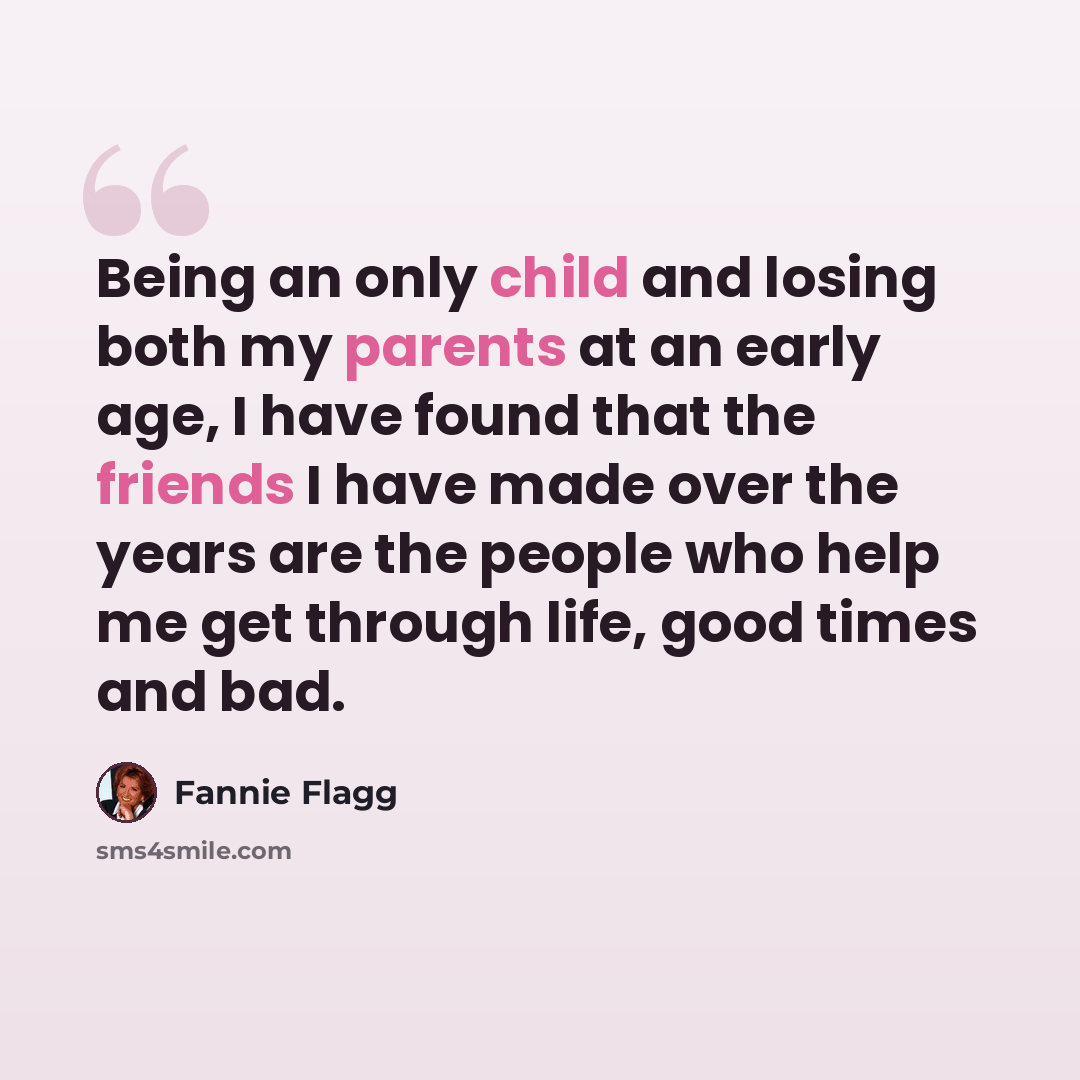 “Being an only child and losing both my parents at an early age, I have found that the friends I have made over the years are the people who help me get through life, good times and bad.” quote by Fannie Flagg