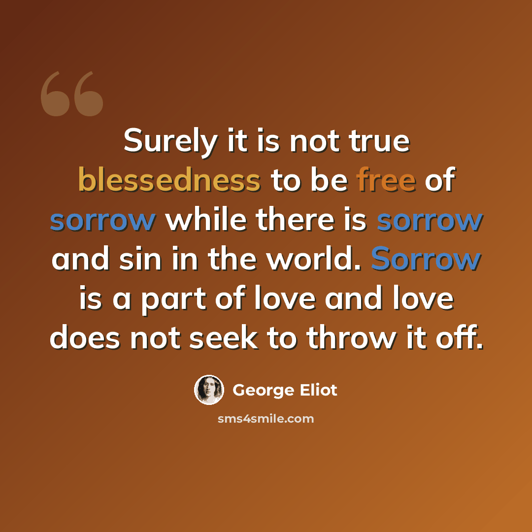 “Surely it is not true blessedness to be free of sorrow while there is sorrow and sin in the world. Sorrow is a part of love and love does not seek to throw it off.” quote by George Eliot