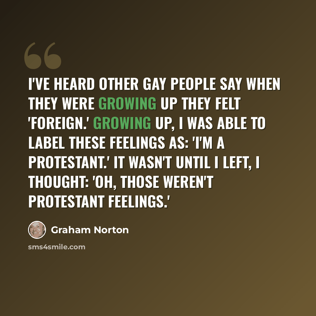 “I've heard other gay people say when they were growing up they felt 'foreign.' Growing up, I was able to label these feelings as: 'I'm a Protestant.' It wasn't until I left, I thought: 'Oh, those weren't Protestant feelings.'” quote by Graham Norton