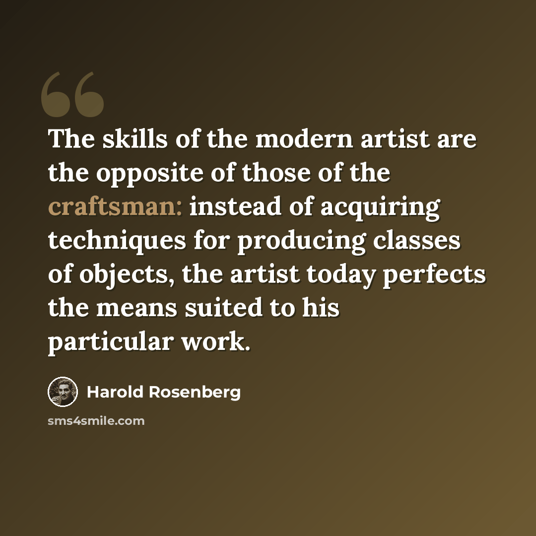 “The skills of the modern artist are the opposite of those of the craftsman: instead of acquiring techniques for producing classes of objects, the artist today perfects the means suited to his particular work.” quote by Harold Rosenberg
