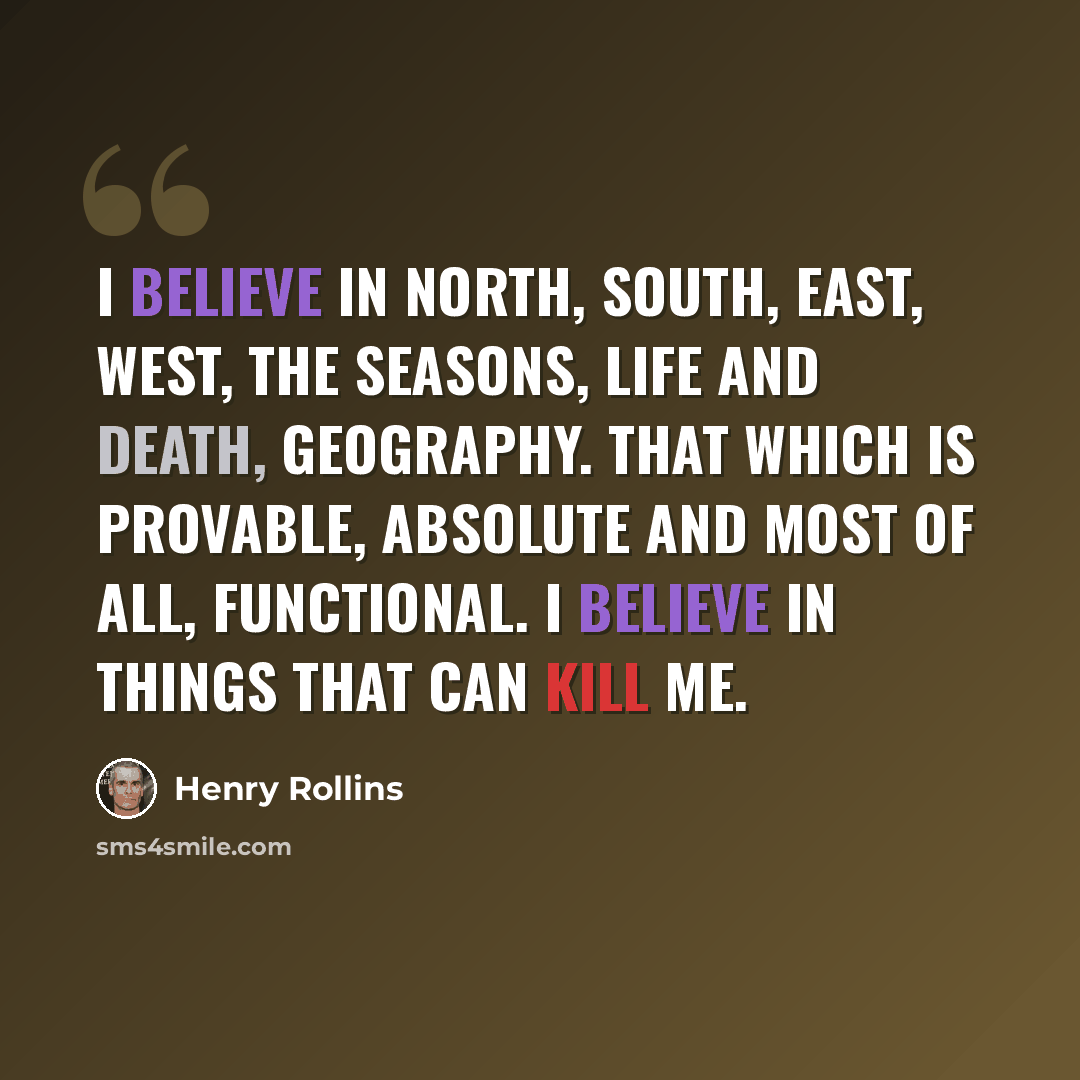 “I believe in North, South, East, West, The seasons, life and death, geography. That which is provable, absolute and most of all, functional. I believe in things that can kill me.” quote by Henry Rollins