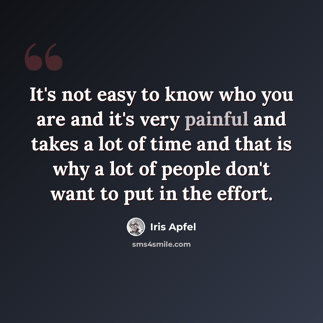 “It's not easy to know who you are and it's very painful and takes a lot of time and that is why a lot of people don't want to put in the effort.” quote by Iris Apfel
