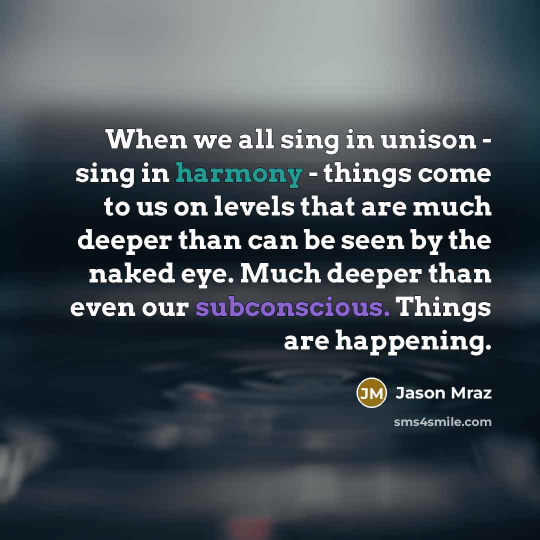 “When we all sing in unison - sing in harmony - things come to us on levels that are much deeper than can be seen by the naked eye. Much deeper than even our subconscious. Things are happening.” quote by Jason Mraz