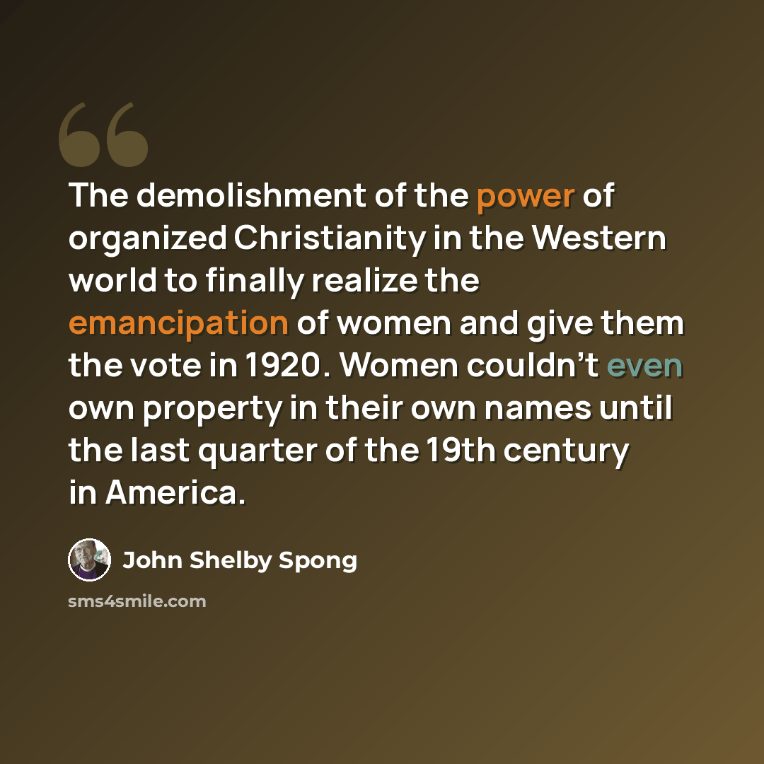 “The demolishment of the power of organized Christianity in the Western world to finally realize the emancipation of women and give them the vote in 1920. Women couldn't even own property in their own names until the last quarter of the 19th century in America.” quote by John Shelby Spong