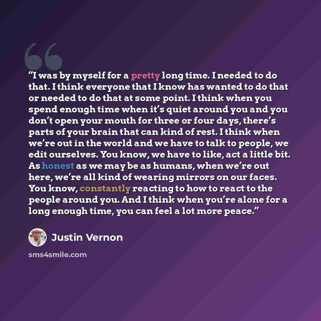 “I was by myself for a pretty long time. I needed to do that. I think everyone that I know has wanted to do that or needed to do that at some point. I think when you spend enough time when it’s quiet around you and you don’t open your mouth for three or four days, there’s parts of your brain that…” quote by Justin Vernon