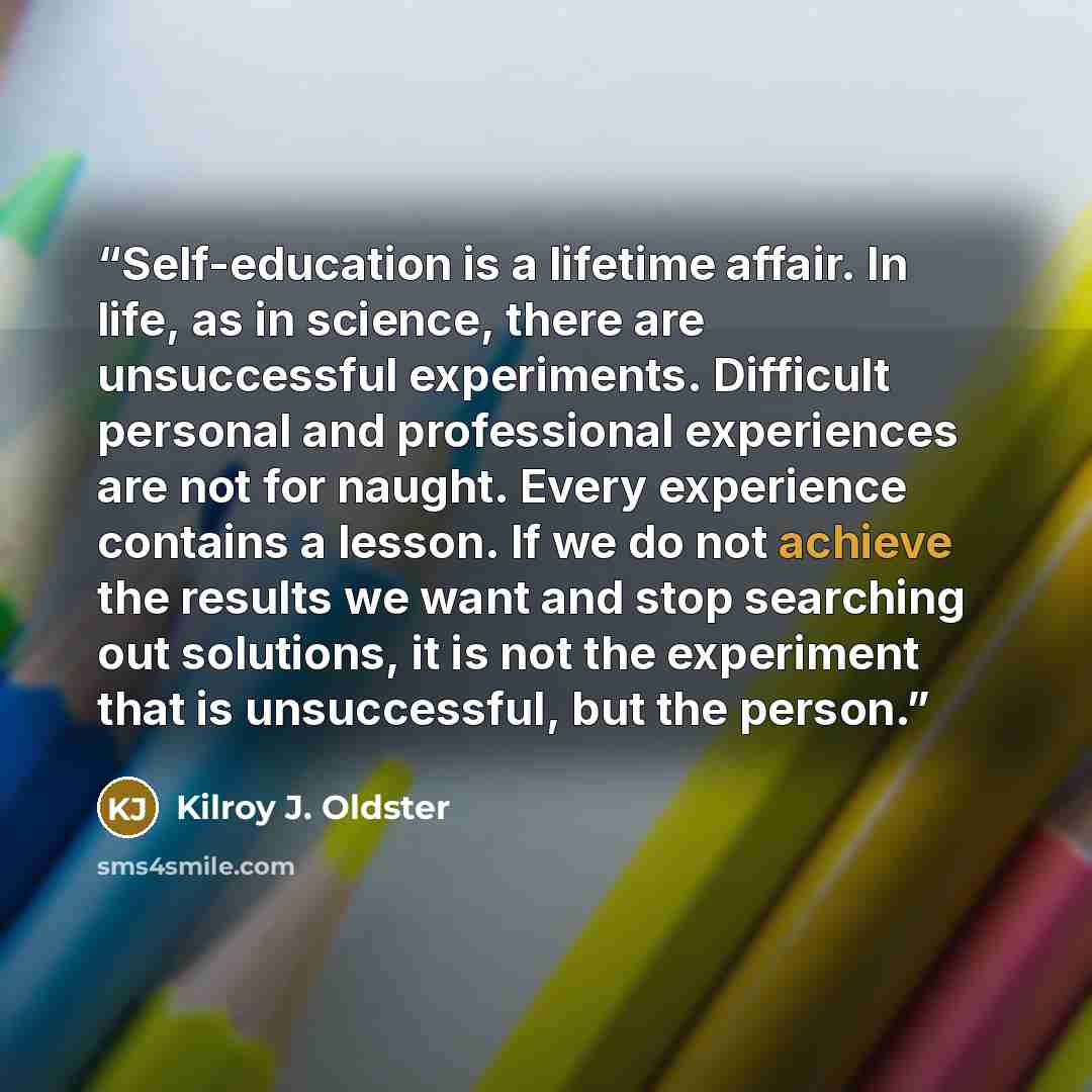 “Self-education is a lifetime affair. In life, as in science, there are unsuccessful experiments. Difficult personal and professional experiences are not for naught. Every experience contains a lesson. If we do not achieve the results we want and stop searching out solutions, it is not the…” quote by Kilroy J. Oldster