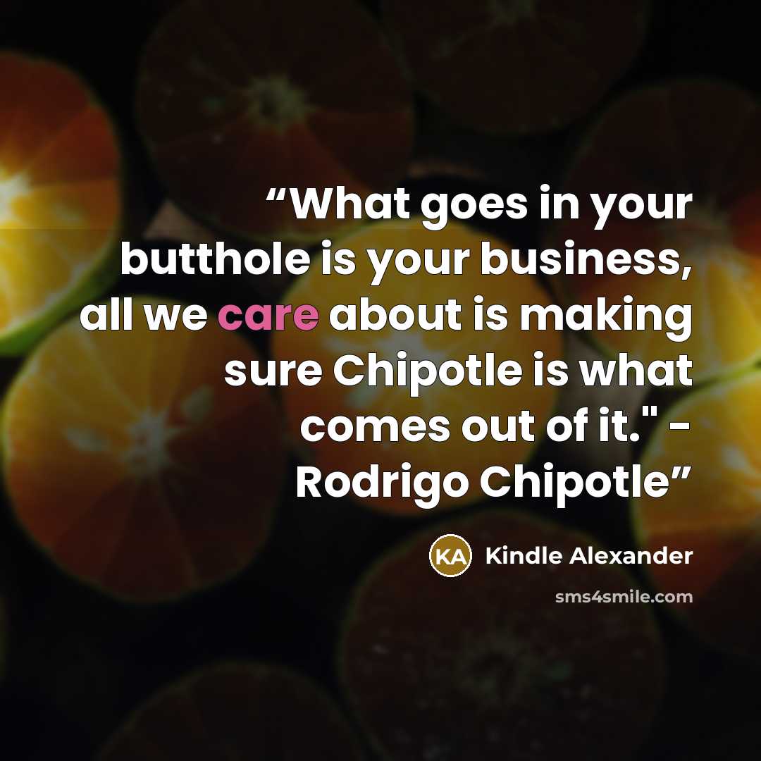 “What goes in your butthole is your business, all we care about is making sure Chipotle is what comes out of it." - Rodrigo Chipotle” quote by Kindle Alexander
