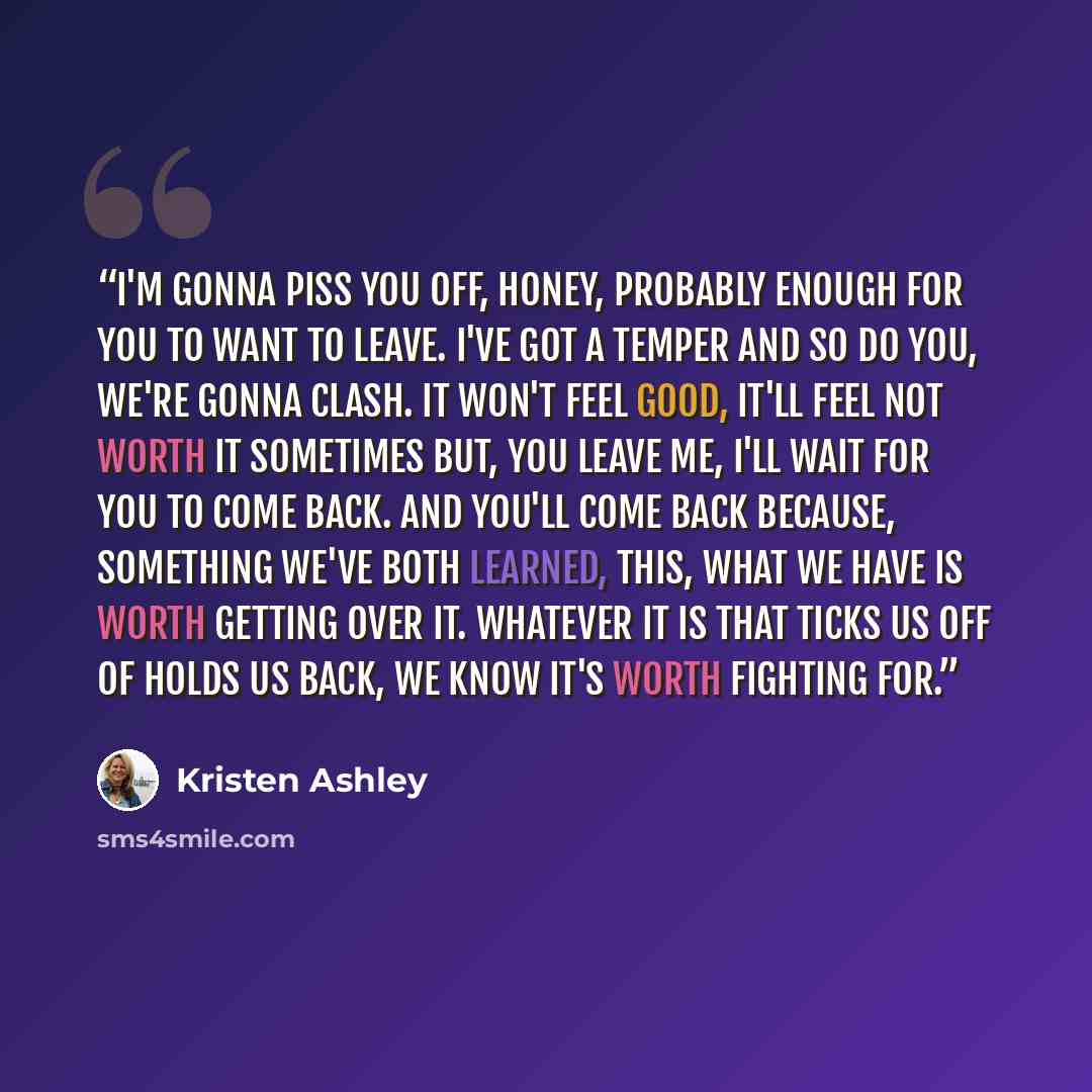 “I'm gonna piss you off, honey, probably enough for you to want to leave. I've got a temper and so do you, we're gonna clash. It won't feel good, it'll feel not worth it sometimes but, you leave me, I'll wait for you to come back. And you'll come back because, something we've both learned, this…” quote by Kristen Ashley