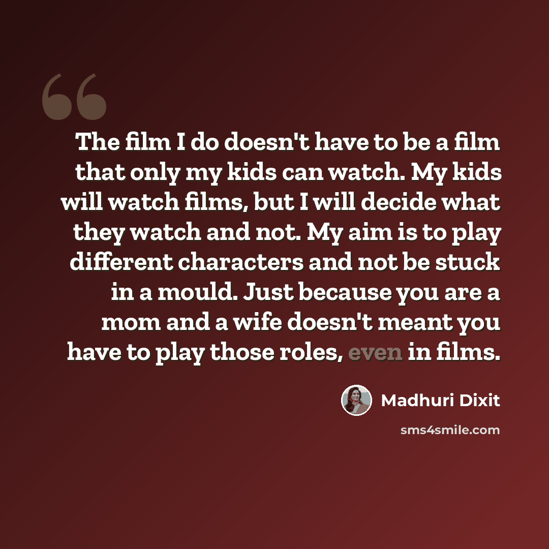 “The film I do doesn't have to be a film that only my kids can watch. My kids will watch films, but I will decide what they watch and not. My aim is to play different characters and not be stuck in a mould. Just because you are a mom and a wife doesn't meant you have to play those roles, even in…” quote by Madhuri Dixit