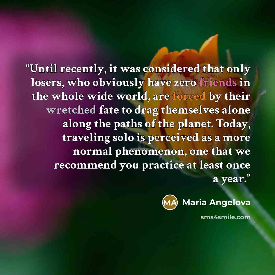“Until recently, it was considered that only losers, who obviously have zero friends in the whole wide world, are forced by their wretched fate to drag themselves alone along the paths of the planet. Today, traveling solo is perceived as a more normal phenomenon, one that we recommend you practice…” quote by Maria Angelova