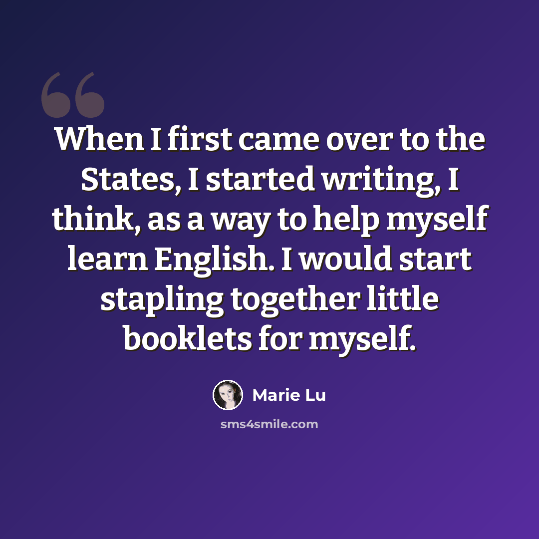 “When I first came over to the States, I started writing, I think, as a way to help myself learn English. I would start stapling together little booklets for myself.” quote by Marie Lu