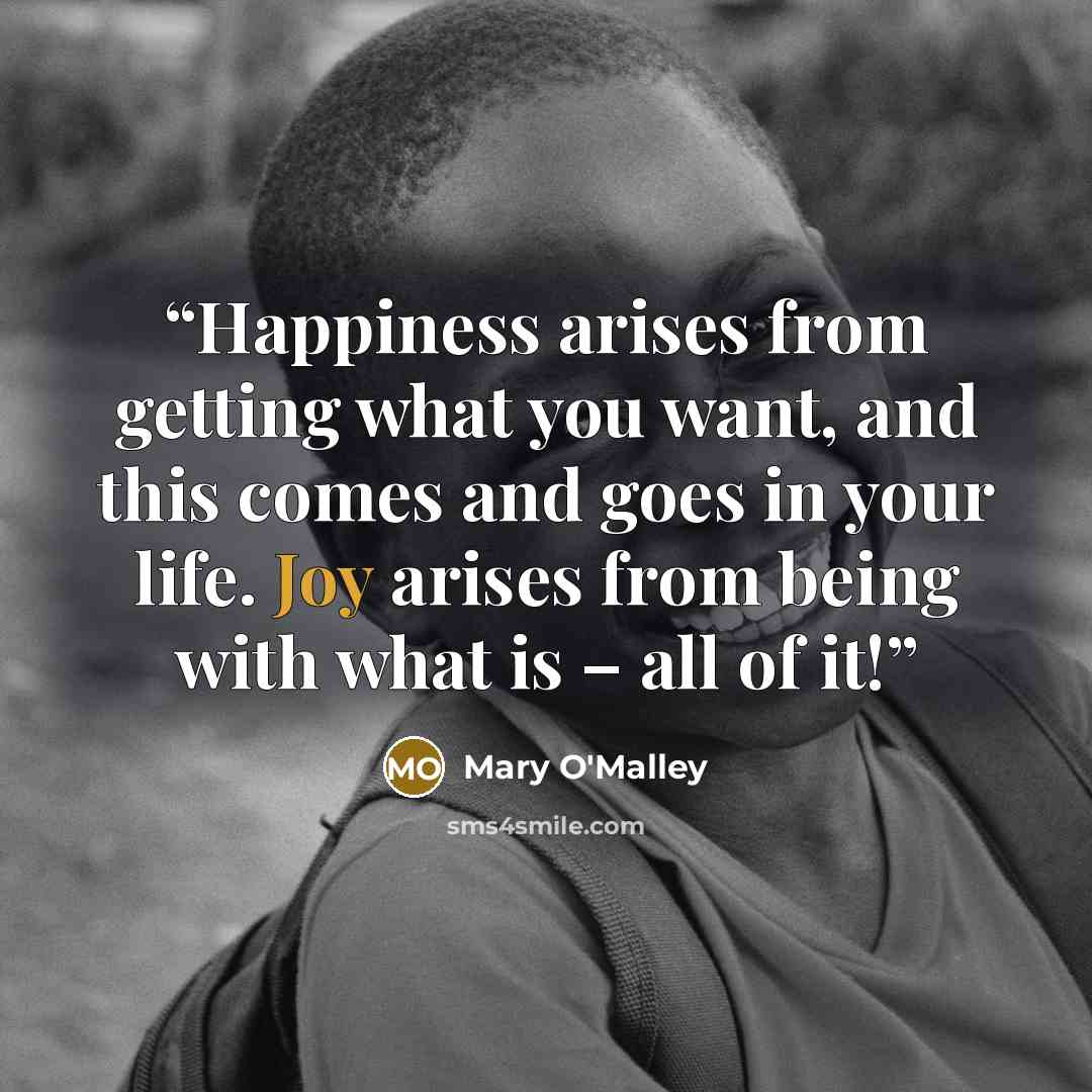 “Happiness arises from getting what you want, and this comes and goes in your life. Joy arises from being with what is – all of it!” quote by Mary O'Malley