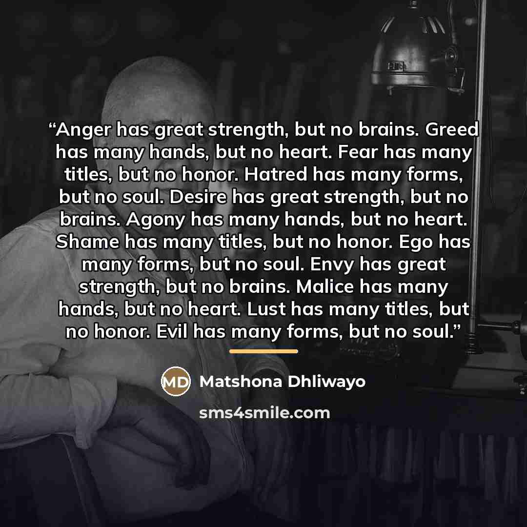 “Anger has great strength, but no brains. Greed has many hands, but no heart. Fear has many titles, but no honor. Hatred has many forms, but no soul. Desire has great strength, but no brains. Agony has many hands, but no heart. Shame has many titles, but no honor. Ego has many forms, but no soul…” quote by Matshona Dhliwayo
