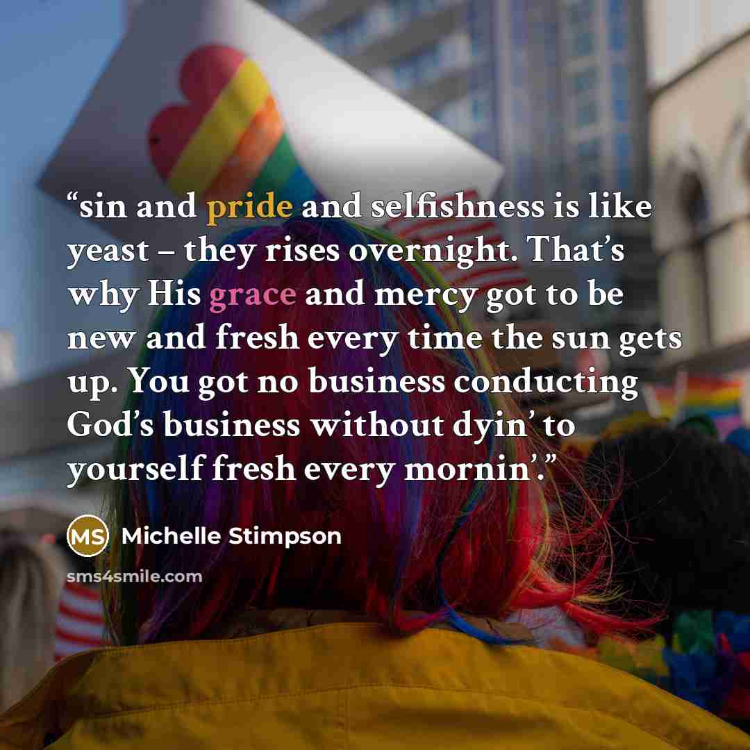 “sin and pride and selfishness is like yeast – they rises overnight. That’s why His grace and mercy got to be new and fresh every time the sun gets up. You got no business conducting God’s business without dyin’ to yourself fresh every mornin’.” quote by Michelle Stimpson