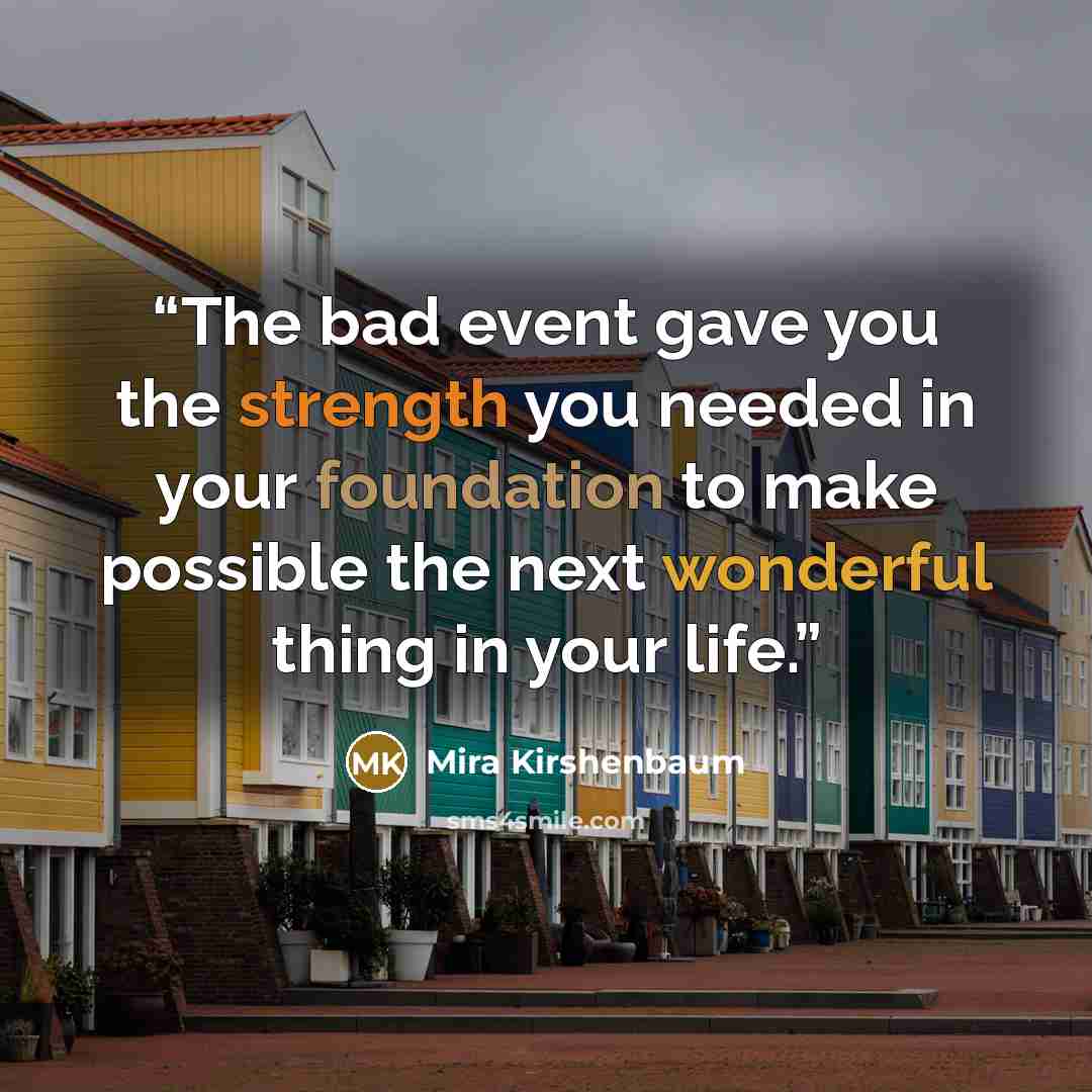 “The bad event gave you the strength you needed in your foundation to make possible the next wonderful thing in your life.” quote by Mira Kirshenbaum