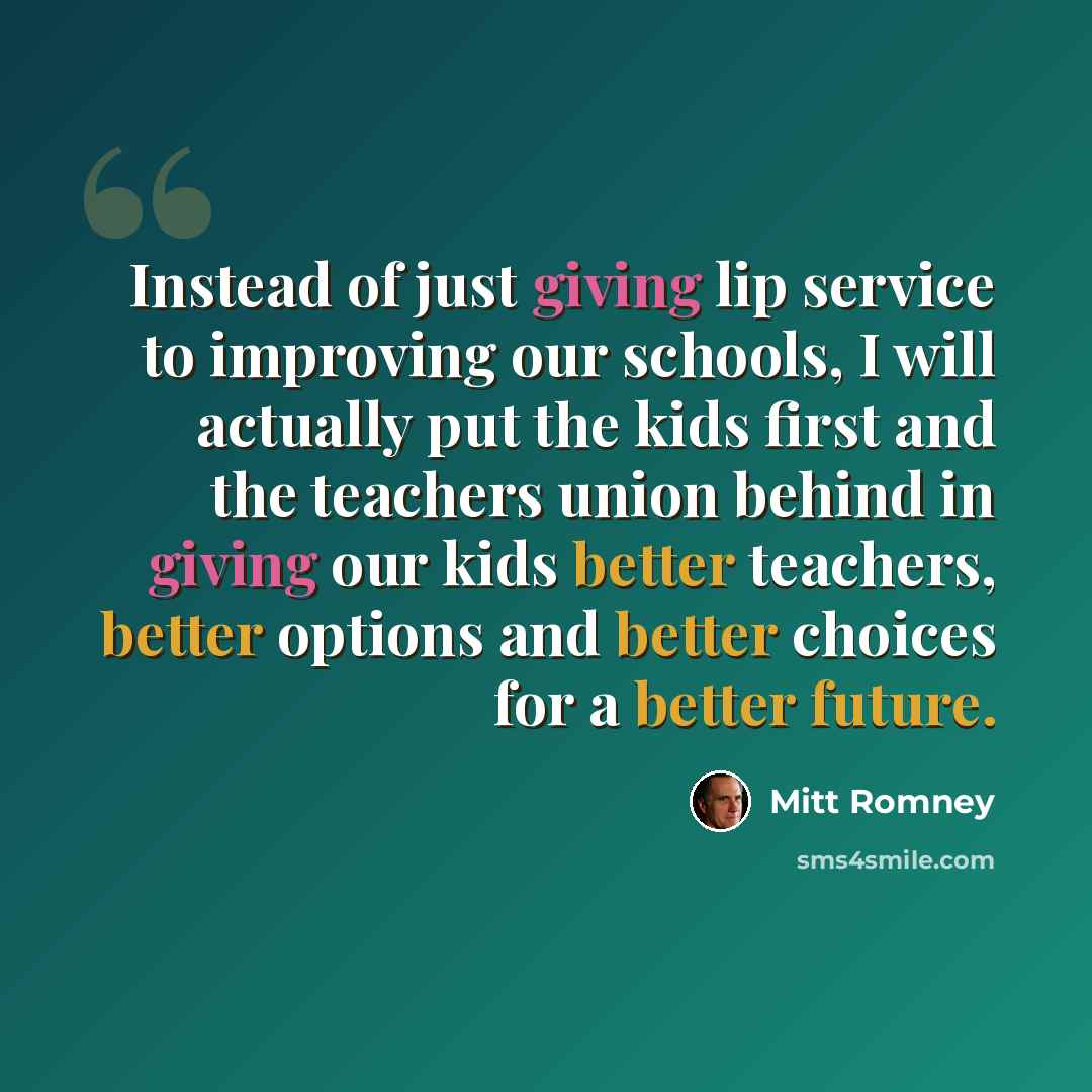 “Instead of just giving lip service to improving our schools, I will actually put the kids first and the teachers union behind in giving our kids better teachers, better options and better choices for a better future.” quote by Mitt Romney