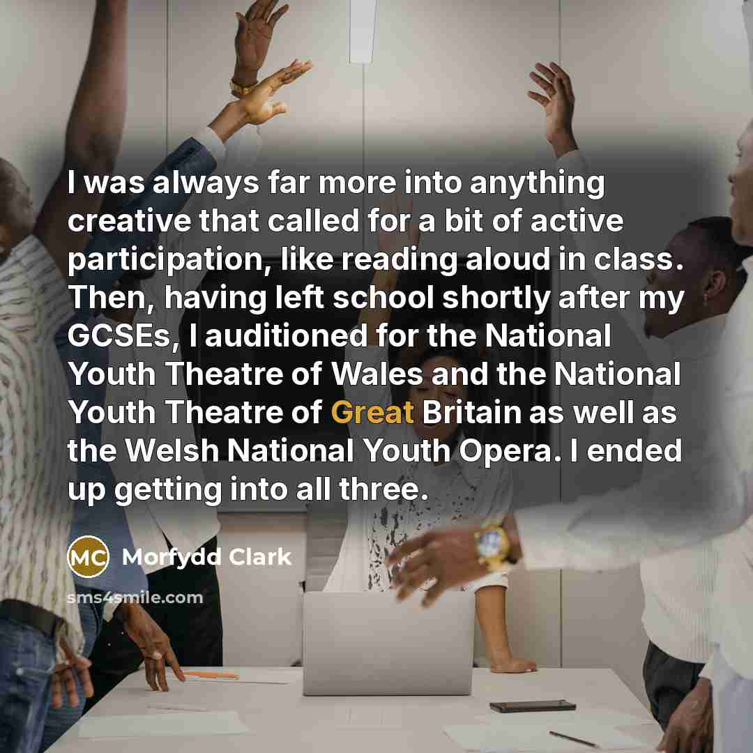 “I was always far more into anything creative that called for a bit of active participation, like reading aloud in class. Then, having left school shortly after my GCSEs, I auditioned for the National Youth Theatre of Wales and the National Youth Theatre of Great Britain as well as the Welsh…” quote by Morfydd Clark