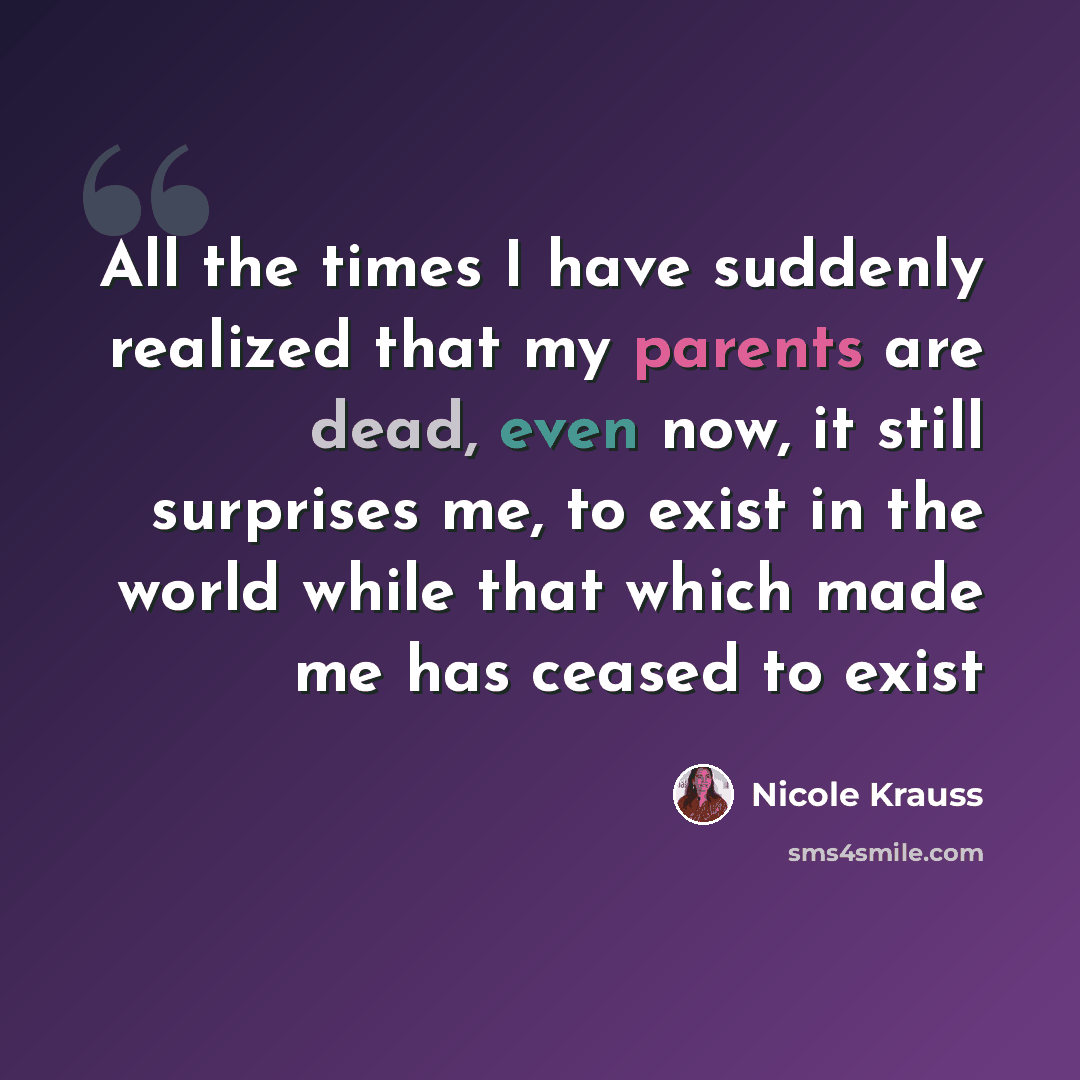 “All the times I have suddenly realized that my parents are dead, even now, it still surprises me, to exist in the world while that which made me has ceased to exist” quote by Nicole Krauss