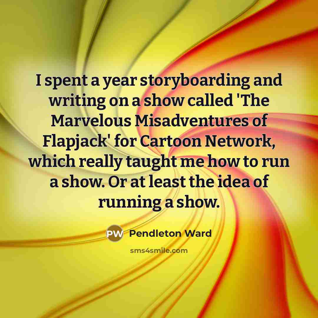 “I spent a year storyboarding and writing on a show called 'The Marvelous Misadventures of Flapjack' for Cartoon Network, which really taught me how to run a show. Or at least the idea of running a show.” quote by Pendleton Ward