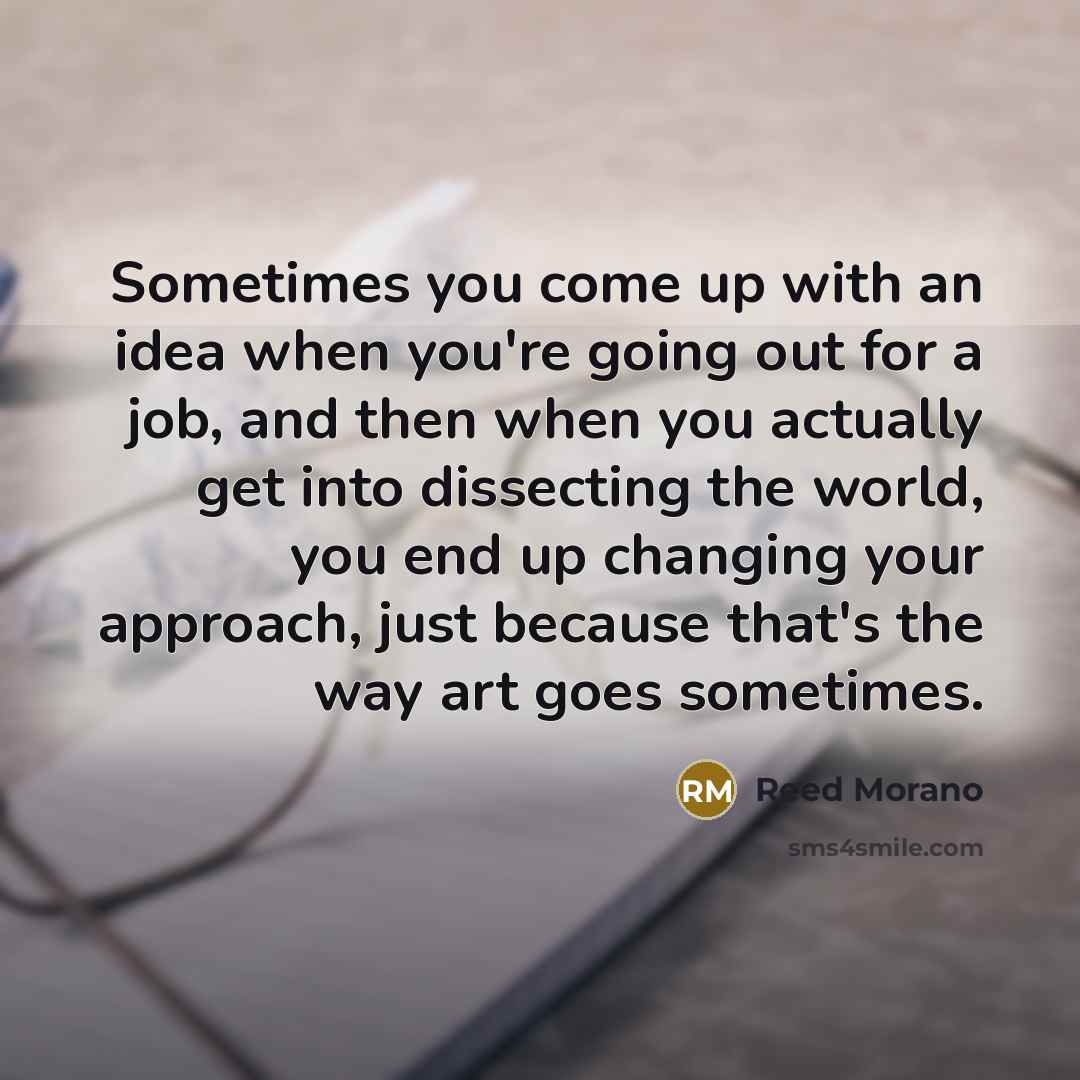 “Sometimes you come up with an idea when you're going out for a job, and then when you actually get into dissecting the world, you end up changing your approach, just because that's the way art goes sometimes.” quote by Reed Morano