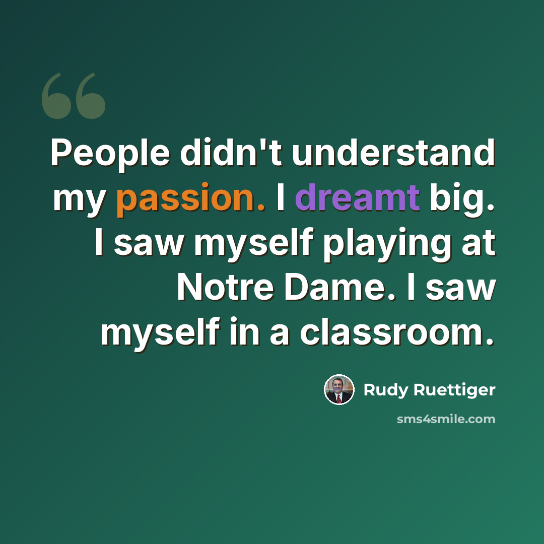 “People didn't understand my passion. I dreamt big. I saw myself playing at Notre Dame. I saw myself in a classroom.” quote by Rudy Ruettiger