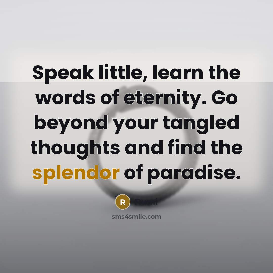 “Speak little, learn the words of eternity. Go beyond your tangled thoughts and find the splendor of paradise.” quote by Rumi