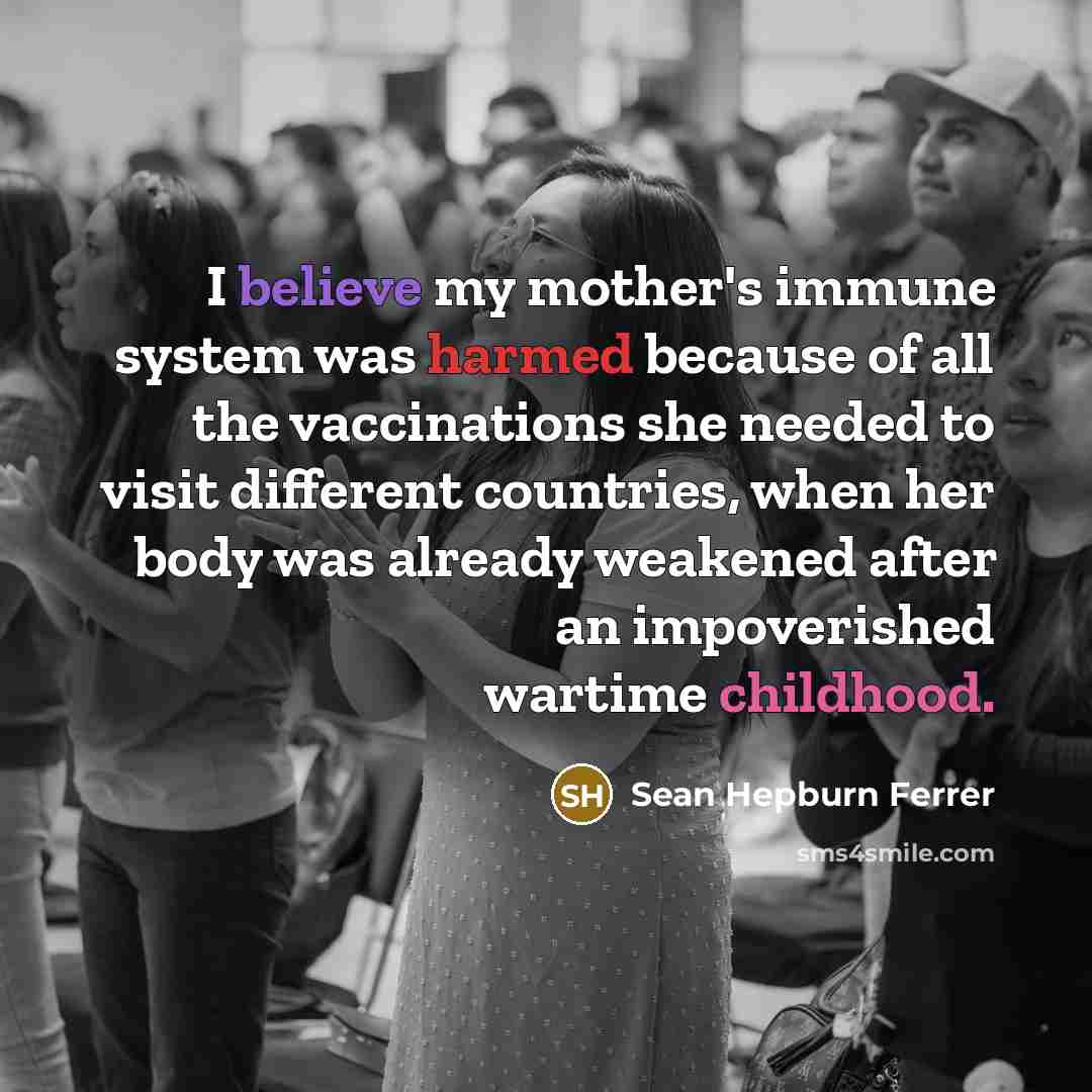 “I believe my mother's immune system was harmed because of all the vaccinations she needed to visit different countries, when her body was already weakened after an impoverished wartime childhood.” quote by Sean Hepburn Ferrer