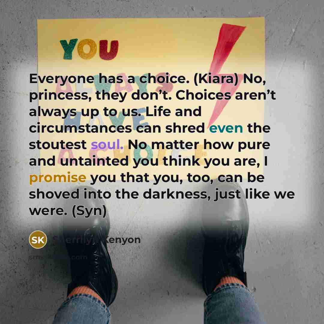 “Everyone has a choice. (Kiara) No, princess, they don’t. Choices aren’t always up to us. Life and circumstances can shred even the stoutest soul. No matter how pure and untainted you think you are, I promise you that you, too, can be shoved into the darkness, just like we were. (Syn)” quote by Sherrilyn Kenyon