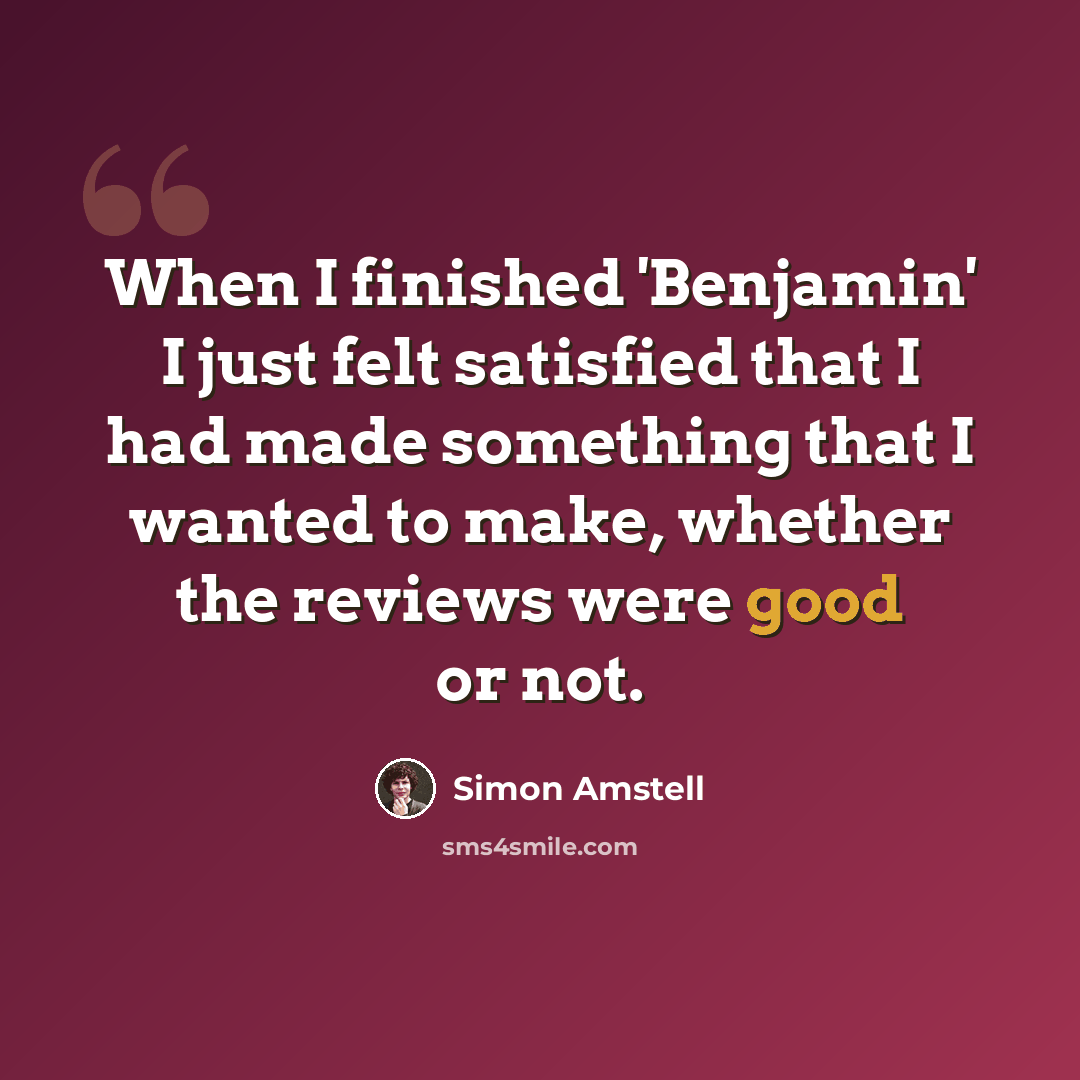“When I finished 'Benjamin' I just felt satisfied that I had made something that I wanted to make, whether the reviews were good or not.” quote by Simon Amstell
