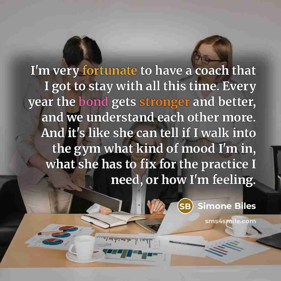 “I'm very fortunate to have a coach that I got to stay with all this time. Every year the bond gets stronger and better, and we understand each other more. And it's like she can tell if I walk into the gym what kind of mood I'm in, what she has to fix for the practice I need, or how I'm feeling.” quote by Simone Biles