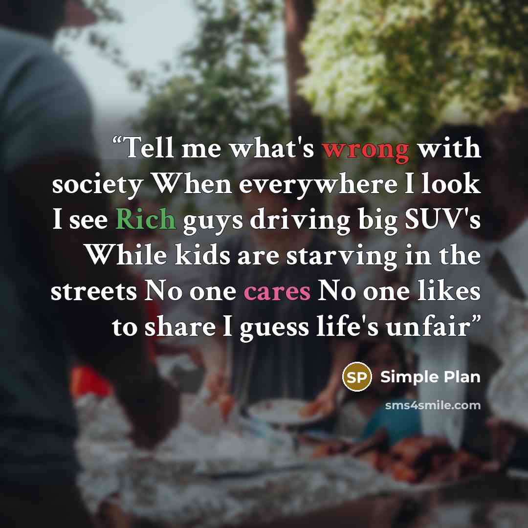 “Tell me what's wrong with society When everywhere I look I see Rich guys driving big SUV's While kids are starving in the streets No one cares No one likes to share I guess life's unfair” quote by Simple Plan
